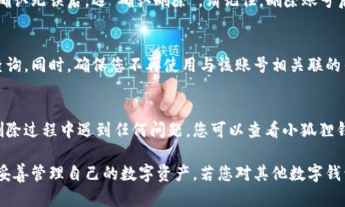 在删除小狐狸钱包账号和密码之前，请确保您已经备份了所有必要的信息和资产，以免造成不必要的损失。以下是关于如何删除小狐狸钱包账号的一些简单步骤：

步骤一：打开小狐狸钱包应用
首先，您需要在您的手机或电脑上打开小狐狸钱包应用。如果您尚未登录，请使用您的账号和密码进行登录。

步骤二：进入设置菜单
登录后，找到应用界面右上角或左上角的设置按钮。点击设置按钮，进入设置菜单。

步骤三：选择账号管理
在设置菜单中，找到“账号管理”或类似的选项。请注意，这里的选项名称可能会根据应用的不同版本有所不同。

步骤四：删除账号
在账号管理页面，您应该看到一个“删除账号”或“注销账号”的选项。点击这个选项，系统可能会要求您进行身份验证，以确保是您本人在进行此操作。按照提示完成验证后，确认删除账号。

步骤五：确认删除
系统会弹出确认框，询问您是否确定要删除账号。请仔细阅读相关条款，确认无误后，选“确认删除”。请记住，删除账号后，相关的数据将无法恢复。

步骤六：记录操作
建议您在删除账号后，记录下这次操作的时间和相关的信息，以备今后查询。同时，确保您不再使用与该账号相关联的任何服务。

总结
通过上述步骤，您就可以顺利删除小狐狸钱包的账号和密码了。如果在删除过程中遇到任何问题，您可以查看小狐狸钱包的官方帮助文档，或者联系他们的客服支持，获得更多的帮助和指导。

在使用数字钱包的过程中，信息安全尤为重要，希望您能时刻保持警惕，妥善管理自己的数字资产。若您对其他数字钱包的使用或删除有疑问，随时欢迎提问！